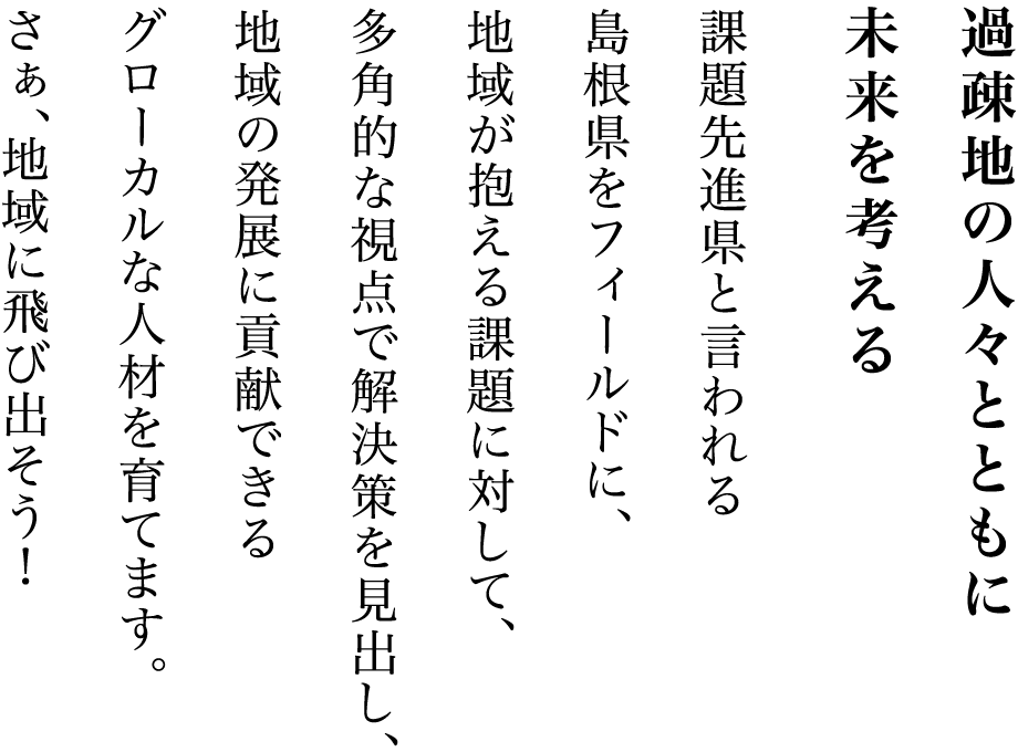 過疎地の人々とともに未来を考える課題先進県と言われる島根県をフィールドに、地域が抱える課題に対して、 多角的な視点で解決策を見出し、地域の発展に貢献できるグローカルな人材を育てます。 さぁ、地域に飛び出そう！