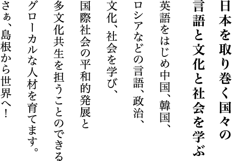 日本を取り巻く国々の言語と文化と社会を学ぶ英語をはじめ中国、韓国、ロシアなどの言語、政治、文化、社会を学び、国際社会の平和的発展と多文化共生を担うことのできるグローカルな人材を育てます。さぁ、島根から世界へ！